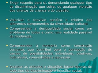    Exigir respeito para si, denunciando qualquer tipo
    de discriminação que sofra, ou qualquer violação
    dos direitos da criança e do cidadão.

   Valorizar o convívio pacífico e criativo dos
    diferentes componentes da diversidade cultural.
   Compreender a desigualdade social como um
    problema de todos e como uma realidade passível
    de mudanças.

   Compreender a memória como construção
    conjunta, que contribui para a percepção do
    campo de possibilidades individuais, coletivas,
    individuais, comunitárias e nacionais.

   Analisar as atitudes e situações fomentadoras de
    todo tipo de discriminação e injustiça social.
 