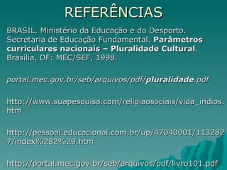 REFERÊNCIAS
BRASIL. Ministério da Educação e do Desporto.
Secretaria de Educação Fundamental. Parâmetros
curriculares nacionais – Pluralidade Cultural.
Brasília, DF: MEC/SEF, 1998.

portal.mec.gov.br/seb/arquivos/pdf/pluralidade.pdf

http://www.suapesquisa.com/religiaosociais/vida_indios.
htm

http://pessoal.educacional.com.br/up/47040001/113282
7/index%282%29.htm

http://portal.mec.gov.br/seb/arquivos/pdf/livro101.pdf
 