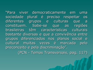 “Para viver democraticamente em uma
sociedade plural é preciso respeitar os
diferentes grupos e culturas que a
constituem.    Sabe-se    que   as  regiões
brasileiras têm características culturais
bastante diversas e que a convivência entre
grupos diferenciados nos planos social e
cultural muitas vezes é marcada pelo
preconceito e pela discriminação”.
       (PCN - Temas Transversais, pag. 117)
 