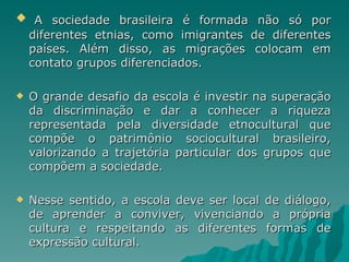 A sociedade brasileira é formada não só por
    diferentes etnias, como imigrantes de diferentes
    países. Além disso, as migrações colocam em
    contato grupos diferenciados.

   O grande desafio da escola é investir na superação
    da discriminação e dar a conhecer a riqueza
    representada pela diversidade etnocultural que
    compõe o patrimônio sociocultural brasileiro,
    valorizando a trajetória particular dos grupos que
    compõem a sociedade.

   Nesse sentido, a escola deve ser local de diálogo,
    de aprender a conviver, vivenciando a própria
    cultura e respeitando as diferentes formas de
    expressão cultural.
 