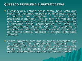 QUESTÃO PROBLEMA E JUSTIFICATIVA

   É essencial o estudo desse tema, haja vista que
    todos nós devemos respeitar os diferentes grupos
    e culturas que compõem o mosaico étnico
    brasileiro e mundial. Isso se fará na medida em
    que incentivarmos o convívio dos diversos grupos
    e fizermos dessa característica um fator de
    enriquecimento cultural. Com ele propomos o
    respeitar as diferenças, enriquecer-se com elas e,
    ao mesmo tempo, valorizar a própria identidade
    cultural.

   Assim, faremos com que os alunos percebam que
     o acúmulo de experiências humanas             é
    patrimônio de todos nós, pois pode enriquecer
    nossa vida e nos ensinar diferentes maneiras de
    existir socialmente e de criar um futuro melhor.
 