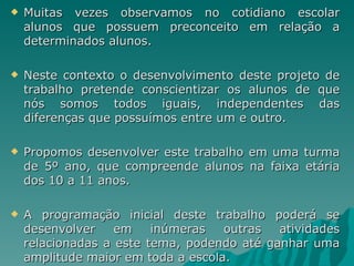    Muitas vezes observamos no cotidiano escolar
    alunos que possuem preconceito em relação a
    determinados alunos.

   Neste contexto o desenvolvimento deste projeto de
    trabalho pretende conscientizar os alunos de que
    nós somos todos iguais, independentes das
    diferenças que possuímos entre um e outro.

   Propomos desenvolver este trabalho em uma turma
    de 5º ano, que compreende alunos na faixa etária
    dos 10 a 11 anos.

   A programação inicial deste trabalho poderá se
    desenvolver    em    inúmeras   outras  atividades
    relacionadas a este tema, podendo até ganhar uma
    amplitude maior em toda a escola.
 