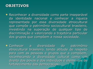 OBJETIVOS

   Reconhecer a diversidade como parte inseparável
    da identidade nacional e conhecer a riqueza
    representada por essa diversidade etnocultural
    que compõe o patrimônio sociocultural brasileiro,
    investindo na superação de qualquer tipo de
    discriminação e valorizando a trajetória particular
    dos grupos que compõem a nossa sociedade.

   Conhecer     a    diversidade     do    patrimônio
    etnocultural brasileiro, tendo atitude de respeito
    para com as pessoas e grupos que a compõem,
    reconhecendo a diversidade cultural como um
    direito dos povos e dos indivíduos e elementos de
    fortalecimento das democracias;
 