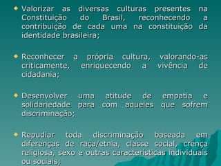    Valorizar as diversas culturas presentes na
    Constituição    do     Brasil, reconhecendo a
    contribuição de cada uma na constituição da
    identidade brasileira;

   Reconhecer a própria cultura, valorando-as
    criticamente, enriquecendo a  vivência  de
    cidadania;

   Desenvolver uma atitude de empatia e
    solidariedade para com aqueles que sofrem
    discriminação;

   Repudiar toda       discriminação baseada        em
    diferenças de raça/etnia, classe social, crença
    religiosa, sexo e outras características individuais
    ou sociais;
 