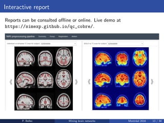 Interactive report
Reports can be consulted oﬄine or online. Live demo at
https://simexp.github.io/qc_cobre/.
P. Bellec Mining brain networks Montr´eal 2016 13 / 34
 