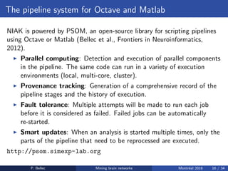 The pipeline system for Octave and Matlab
NIAK is powered by PSOM, an open-source library for scripting pipelines
using Octave or Matlab (Bellec et al., Frontiers in Neuroinformatics,
2012).
◮ Parallel computing: Detection and execution of parallel components
in the pipeline. The same code can run in a variety of execution
environments (local, multi-core, cluster).
◮ Provenance tracking: Generation of a comprehensive record of the
pipeline stages and the history of execution.
◮ Fault tolerance: Multiple attempts will be made to run each job
before it is considered as failed. Failed jobs can be automatically
re-started.
◮ Smart updates: When an analysis is started multiple times, only the
parts of the pipeline that need to be reprocessed are executed.
http://psom.simexp-lab.org
P. Bellec Mining brain networks Montr´eal 2016 16 / 34
 