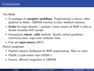 Conclusions
The NIAK:
◮ A catalogue of complete workﬂows. Preprocessing is mature, other
pipelines to follow. CBRAIN interface is beta, feedback welcome.
◮ Scales for large datasets / analyses. Latest version of NIAK is able to
handle smoothly HCP sample.
◮ Incorporates robust, valid methods. Quality control guidelines,
continuous tests, large-scale validation tests.
◮ Free and open-source (MIT).
Recent progresses:
◮ Pipeline research dashboard for fMRI preprocessing. More to come.
◮ PSOM 2 scales better than PSOM 1.
◮ Generic, eﬃcient integration in CBRAIN.
P. Bellec Mining brain networks Montr´eal 2016 32 / 34
 