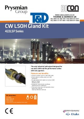 CW LSOH Gland Kit
422LSFSeries
Features and benefits:
• Indoor & outdoor type for LSOH SWA cable.
• Brass indoor & outdoor gland and LSOH 	
accessories
• For galvanized-steel single-wire armour LSOH 	
plastic or rubber
sheathed cables
• Suitable for most climatic conditions, 	 	
weatherproof and waterproof
• Three part amour lock with separate armour 	
locking ring, ideal for
checking electrical continuity
Kit comprises:
CW Gland
Brass Earth Tag
Brass Locknut
LSOH Shroud
(2 per kit up to and including 25mm size)
The only industrial cable gland designed for
use with LS0H and fire performance cables
with LUL approval.
 