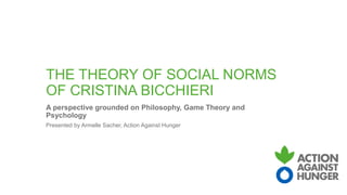 THE THEORY OF SOCIAL NORMS
OF CRISTINA BICCHIERI
A perspective grounded on Philosophy, Game Theory and
Psychology
Presented by Armelle Sacher, Action Against Hunger
 