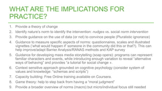 1. Provide a theory of change
2. Identify nature’s norm to identify the intervention: nudges vs. social norm intervention
3. Provide guidance on the use of data (or not) to convince people (Pluralistic ignorance)
4. Guidance to measure specific aspects of norms: questionnaires, scales and illustrated
vignettes (‘what would happen if’ someone in the community did this or that?). This can
help improve/adapt Barrier Analysis/RANAS methods and KAP survey
5. Guidance for developing mass media storytelling (soap opera): programs can represent
familiar characters and events, while introducing enough variation to reveal “alternative
ways of behaving” and provides “a tutorial for social change ».
6. Context sensitive approach grounded on cognitive psychology (consider system of
values and knowledge: “schemas and scripts”)
7. Capacity building: Free Online training available on Coursera.
8. Game theory: help to step back from having a “moral judgment”
9. Provide a broader overview of norms (macro) but micro/individual focus still needed
WHAT ARE THE IMPLICATIONS FOR
PRACTICE?
 