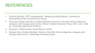 1. Cristina Bicchieri (PPT presentation). Measuring Social Norms, University of
Pennsylvania/ Penn Social Norms Group.
2. Francesco Guala. Review of Cristina Bicchieri’s Norms in the wild: how to diagnose,
measure, and change social norms. Oxford: Oxford University Press, 2017, xviii + 239
pp. Università degli Studi di Milano.
3. Coursera. Online course. Social Norms I and II.
4. Extracts from Cristina Bicchieri. Norms in the Wild: How to diagnose, measure and
change social norms. Cambridge University Press.
REFERENCES
 