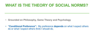 WHAT IS THE THEORY OF SOCIAL NORMS?
• Grounded on Philosophy, Game Theory and Psychology
• “Conditional Preference”: My preference depends on what I expect others
do or what I expect others think I should do.
 