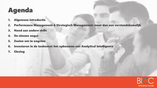 Agenda
1. Algemene introductie
2. Performance Management & Strategisch Management: meer dan een verstandshuwelijk
3. Nood aan andere skills
4. De nieuwe oogst
5. Zaaien om te oogsten
6. Investeren in de toekomst: het opbouwen van Analytical Intelligence
7. Closing
 