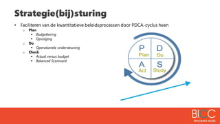 Strategie(bij)sturing
• Faciliteren van de kwantitatieve beleidsprocessen door PDCA-cyclus heen
o Plan
 Budgettering
 Opvolging
o Do
 Operationele ondersteuning
o Check
 Actual versus budget
 Balanced Scorecard
 