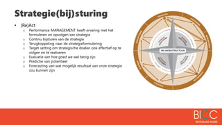 Strategie(bij)sturing
• (Re)Act
o Performance MANAGEMENT heeft ervaring met het
formuleren en opvolgen van strategie
o Continu bijsturen van de strategie
o Terugkoppeling naar de strategieformulering
o Target setting om strategische doelen ook effectief op te
volgen en te realiseren
o Evaluatie van hoe goed we wel bezig zijn
o Predictie van potentieel
o Forecasting van wat mogelijk resultaat van onze strategie
zou kunnen zijn
 