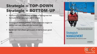 Strategie = TOP-DOWN
Strategie = BOTTOM-UP
• Performance MANAGEMENT heeft ervaring met het
formuleren en opvolgen van strategie
• Strategisch MANAGEMENT helpt creatieve vragen te
stellen van wat mogelijk zou kunnen zijn
• Beide zijn met elkaar getrouwd, en dat is maar goed
ook…
 