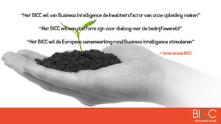 “Het BICC wil van Business Intelligence de kwaliteitsfactor van onze opleiding maken”
“Het BICC wil een platform zijn voor dialoog met de bedrijfswereld”
“Het BICC wil de Europese samenwerking rond Business Intelligence stimuleren”
- bron missie BICC
 