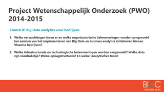 Project Wetenschappelijk Onderzoek (PWO)
2014-2015
Crunch it! Big Data analytics voor bedrijven
1. Welke verwachtingen leven er en welke organisatorische belemmeringen worden aangevoeld
ten aanzien van het implementeren van Big Data en business analytics initiatieven binnen
Vlaamse bedrijven?
2. Welke infrastructurele en technologische belemmeringen worden aangevoeld? Welke data
zijn noodzakelijk? Welke opslagstructuren? En welke (analytische) tools?
 