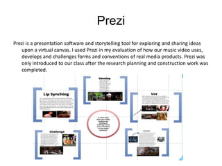 Prezi
Prezi is a presentation software and storytelling tool for exploring and sharing ideas
   upon a virtual canvas. I used Prezi in my evaluation of how our music video uses,
   develops and challenges forms and conventions of real media products. Prezi was
   only introduced to our class after the research planning and construction work was
   completed.
 