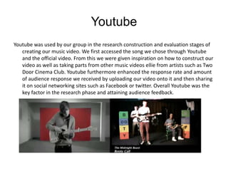 Youtube
Youtube was used by our group in the research construction and evaluation stages of
   creating our music video. We first accessed the song we chose through Youtube
   and the official video. From this we were given inspiration on how to construct our
   video as well as taking parts from other music videos ellie from artists such as Two
   Door Cinema Club. Youtube furthermore enhanced the response rate and amount
   of audience response we received by uploading our video onto it and then sharing
   it on social networking sites such as Facebook or twitter. Overall Youtube was the
   key factor in the research phase and attaining audience feedback.
 