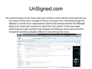 UnSigned.com
The research phase of the music video was to find an artist and the track and look inot
   the history of the artist. A couple of times in my own time I skimmed through the
   Website in search of our song however Charlie had already emailed The Midnight
   Beast and a week later received an email from the mother of the lead singer
   confirming we could used the song. Despite not finding an artist and track off of
   Unsigned it proved a valuable software in discovering new music.
 