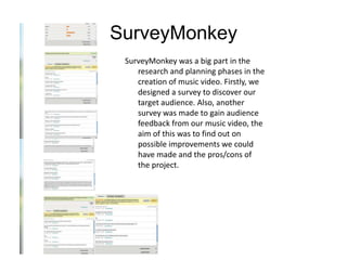 SurveyMonkey
 SurveyMonkey was a big part in the
    research and planning phases in the
    creation of music video. Firstly, we
    designed a survey to discover our
    target audience. Also, another
    survey was made to gain audience
    feedback from our music video, the
    aim of this was to find out on
    possible improvements we could
    have made and the pros/cons of
    the project.
 