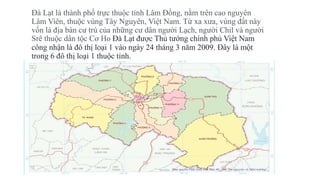 Đà Lạt là thành phố trực thuộc tỉnh Lâm Đồng, nằm trên cao nguyên
Lâm Viên, thuộc vùng Tây Nguyên, Việt Nam. Từ xa xưa, vùng đất này
vốn là địa bàn cư trú của những cư dân người Lạch, người Chil và người
Srê thuộc dân tộc Cơ Ho Đà Lạt được Thủ tướng chính phủ Việt Nam
công nhận là đô thị loại 1 vào ngày 24 tháng 3 năm 2009. Đây là một
trong 6 đô thị loại 1 thuộc tỉnh.
 