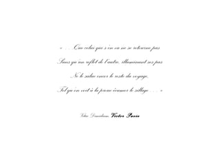 « …Que celui qui s’en va ne se retourne pas
Sans qu’un reflet de l’autre, illuminant ses pas
Ne le salue encor le reste du voyage,
Tel qu’on voit à la proue écumer le sillage… »
Vitae Dimidium, Victor Pavie
 