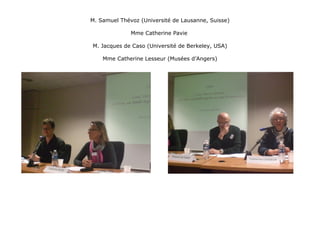M. Samuel Thévoz (Université de Lausanne, Suisse)
Mme Catherine Pavie
M. Jacques de Caso (Université de Berkeley, USA)
Mme Catherine Lesseur (Musées d’Angers)
 