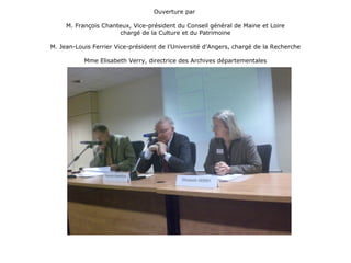 Ouverture par
M. François Chanteux, Vice-président du Conseil général de Maine et Loire
chargé de la Culture et du Patrimoine
M. Jean-Louis Ferrier Vice-président de l’Université d’Angers, chargé de la Recherche
Mme Elisabeth Verry, directrice des Archives départementales
 