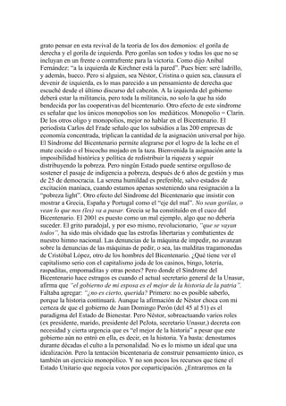 grato pensar en esta revival de la teoría de los dos demonios: el gorila de
derecha y el gorila de izquierda. Pero gorilas son todos y todas los que no se
incluyan en un frente o contrafrente para la victoria. Como dijo Aníbal
Fernández: “a la izquierda de Kirchner está la pared”. Pues bien: seré ladrillo,
y además, hueco. Pero si alguien, sea Néstor, Cristina o quien sea, clausura el
devenir de izquierda, es lo mas parecido a un pensamiento de derecha que
escuché desde el último discurso del cabezón. A la izquierda del gobierno
deberá estar la militancia, pero toda la militancia, no solo la que ha sido
bendecida por las cooperativas del bicentenario. Otro efecto de este síndrome
es señalar que los únicos monopolios son los mediáticos. Monopolio = Clarín.
De los otros oligo y monopolios, mejor no hablar en el Bicentenario. El
periodista Carlos del Frade señalo que los subsidios a las 200 empresas de
economía concentrada, triplican la cantidad de la asignación universal por hijo.
El Síndrome del Bicentenario permite alegrarse por el logro de la leche en el
mate cocido o el biscocho mojado en la taza. Bienvenida la asignación ante la
imposibilidad histórica y política de redistribuir la riqueza y seguir
distribuyendo la pobreza. Pero ningún Estado puede sentirse orgulloso de
sostener el pasaje de indigencia a pobreza, después de 6 años de gestión y mas
de 25 de democracia. La serena humildad es preferible, salvo estados de
excitación maníaca, cuando estamos apenas sosteniendo una resignación a la
“pobreza light”. Otro efecto del Síndrome del Bicentenario que insistir con
mostrar a Grecia, España y Portugal como el “eje del mal”. No sean gorilas, o
vean lo que nos (les) va a pasar. Grecia se ha constituído en el cuco del
Bicentenario. El 2001 es puesto como un mal ejemplo, algo que no debería
suceder. El grito paradojal, y por eso mismo, revolucionario, “que se vayan
todos”, ha sido más olvidado que las estrofas libertarias y combatientes de
nuestro himno nacional. Las denuncias de la máquina de impedir, no avanzan
sobre la denuncias de las máquinas de pedir, o sea, las malditas tragamonedas
de Cristóbal López, otro de los hombres del Bicentenario. ¿Qué tiene ver el
capitalismo serio con el capitalismo joda de los casinos, bingo, lotería,
raspaditas, empomaditas y otras pestes? Pero donde el Síndrome del
Bicentenario hace estragos es cuando el actual secretario general de la Unasur,
afirma que “el gobierno de mi esposa es el mejor de la historia de la patria”.
Faltaba agregar: “¿no es cierto, querida? Primero: no es posible saberlo,
porque la historia continuará. Aunque la afirmación de Néstor choca con mi
certeza de que el gobierno de Juan Domingo Perón (del 45 al 51) es el
paradigma del Estado de Bienestar. Pero Néstor, sobreactuando varios roles
(ex presidente, marido, presidente del PeJota, secretario Unasur,) decreta con
necesidad y cierta urgencia que es “el mejor de la historia” a pesar que este
gobierno aún no entró en ella, es decir, en la historia. Ya basta: denostamos
durante décadas el culto a la personalidad. No es lo mismo un ideal que una
idealización. Pero la tentación bicentenaria de construir pensamiento único, es
también un ejercicio monopólico. Y no son pocos los recursos que tiene el
Estado Unitario que negocia votos por coparticipación. ¿Entraremos en la
 