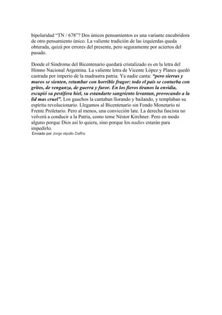 bipolaridad “TN / 678”? Dos únicos pensamientos es una variante encubridora
de otro pensamiento único. La valiente tradición de las izquierdas queda
obturada, quizá por errores del presente, pero seguramente por aciertos del
pasado.

Donde el Síndrome del Bicentenario quedará cristalizado es en la letra del
Himno Nacional Argentina. La valiente letra de Vicente López y Planes quedó
castrada por imperio de la madrastra patria. Ya nadie canta: “pero sierras y
muros se sienten, retumbar con horrible fragor: todo el país se conturba con
gritos, de venganza, de guerra y furor. En los fieros tiranos la envidia,
escupió su pestífera hiel, su estandarte sangriento levantan, provocando a la
lid mas cruel”. Los gauchos la cantaban llorando y bailando, y templaban su
espíritu revolucionario. Llegamos al Bicentenario sin Fondo Monetario ni
Frente Proletario. Pero al menos, una convicción late. La derecha fascista no
volverá a conducir a la Patria, como teme Néstor Kirchner. Pero en modo
alguno porque Dios así lo quiera, sino porque los nadies estarán para
impedirlo.
Enviado por Jorge elpollo Daffra
 