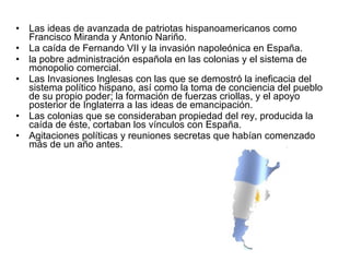 Las ideas de avanzada de patriotas hispanoamericanos como Francisco Miranda y Antonio Nariño.  La caída de Fernando VII y la invasión napoleónica en España.  la pobre administración española en las colonias y el sistema de monopolio comercial.  Las Invasiones Inglesas con las que se demostró la ineficacia del sistema político hispano, así como la toma de conciencia del pueblo de su propio poder; la formación de fuerzas criollas, y el apoyo posterior de Inglaterra a las ideas de emancipación.  Las colonias que se consideraban propiedad del rey, producida la caída de éste, cortaban los vínculos con España.  Agitaciones políticas y reuniones secretas que habían comenzado más de un año antes. 