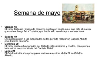 Semana de mayo Viernes 18 El virrey Baltasar Hidalgo de Cisneros publica un bando en el que pide al pueblo que se mantenga fiel a España, que había sido invadida por los franceses. Sábado 19 Los criollos piden a las autoridades se les permita realizar un Cabildo Abierto para tratar la situación. Domingo 20 El virrey recibe a funcionarios del Cabildo, jefes militares y criollos, con quienes trata sobre la convocatoria del Cabildo Abierto. Lunes 21 El Cabildo invita a los principales vecinos a reunirse el día 22 en Cabildo Abierto.  