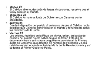 Martes 22 El Cabildo abierto, después de largas discusiones, resuelve que el virrey cese en el mando. Miércoles 23 El Cabildo forma una Junta de Gobierno con Cisneros como presidente. Jueves 24 Día de indignación del pueblo al enterarse de que el Cabildo había decidido que Cisneros continuara en el mando y renuncia de todos los miembros de la Junta. Viernes 25 Los criollos, reunidos en la Plaza de Mayor, gritan, en busca de noticias, "el pueblo quiere saber de que se trata". Este día se depone al virrey y se instaura un gobierno provisional, la Primera Junta de Gobierno, que actuaba en nombre de Fernando VII. los cabildantes reconocen la autoridad de la Junta Revolucionaria y así se forma el Primer Gobierno Patrio.  