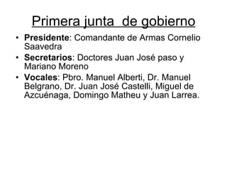 Primera junta  de gobierno Presidente : Comandante de Armas Cornelio Saavedra  Secretarios : Doctores Juan José paso y Mariano Moreno  Vocales : Pbro. Manuel Alberti, Dr. Manuel Belgrano, Dr. Juan José Castelli, Miguel de Azcuénaga, Domingo Matheu y Juan Larrea.  
