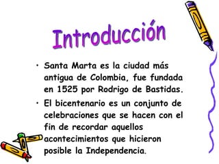 Santa Marta es la ciudad más antigua de Colombia, fue fundada en 1525 por Rodrigo de Bastidas. El bicentenario es un conjunto de celebraciones que se hacen con el fin de recordar aquellos acontecimientos que hicieron posible la Independencia . Introducción 