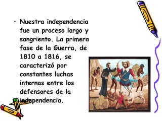 Nuestra independencia fue un proceso largo y sangriento.  La primera fase de la Guerra, de 1810 a 1816, se caracterizó por constantes luchas internas entre los defensores de la independencia.  