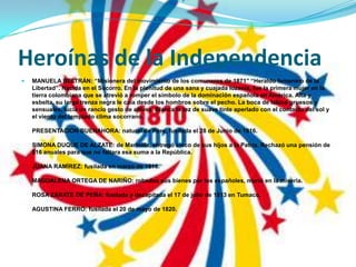 Heroínas de la IndependenciaMANUELA BELTRÁN: “Misionera del movimiento de los comuneros de 1871” “Heraldo femenino de la Libertad”. Nacida en el Socorro. En la plenitud de una sana y cuajada lozanía, fue la primera mujer en la tierra colombiana que se atrevió a romper el símbolo de la dominación española en América. Alta y esbelta, su larga trenza negra le caía desde los hombros sobre el pecho. La boca de labios gruesos y sensuales, lucía un rancio gesto de altivez. Blanca la tez de suave tinte aperlado con el contacto del sol y el viento del templado clima socorrano.PRESENTACIÒN BUENAHORA: natural de Pore, fusilada el 28 de Junio de 1816.SIMONA DUQUE DE ALZATE: de Marinilla, entregó cinco de sus hijos a la Patria. Rechazó una pensión de $16 anuales para que no faltara esa suma a la República.JUANA RAMÌREZ: fusilada en marzo de 1816.MAGDALENA ORTEGA DE NARIÑO: robados sus bienes por los españoles, murió en la miseria.ROSA ZÁRATE DE PEÑA: fusilada y decapitada el 17 de julio de 1813 en Tumaco.AGUSTINA FERRO: fusilada el 20 de mayo de 1820.