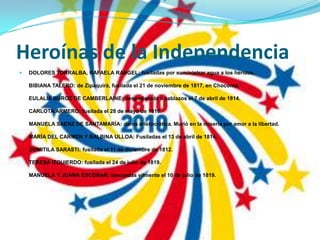 Heroínas de la IndependenciaDOLORES TORRALBA, RAFAELA RANGEL: fusiladas por suministrar agua a los heridos.BIBIANA TALERO: de Zipaquirà, fusilada el 21 de noviembre de 1817, en Chocontá.EULALIA BUROZ DE CAMBERLAINE: despedazada a sablazos el 7 de abril de 1814.CARLOTA ARMERO: fusilada el 28 de mayo de 1816.MANUELA SAENZ DE SANTAMARÍA: dama aristocrática. Murió en la miseria por amor a la libertad.MARÍA DEL CARMEN Y BALBINA ULLOA: Fusiladas el 13 de abril de 1814.DOMITILA SARASTI: fusilada el 11 de diciembre de 1812.TERESA IZQUIERDO: fusilada el 24 de julio de 1819.MANUELA Y JUANA ESCOBAR: lanceadas vilmente el 10 de julio de 1819.