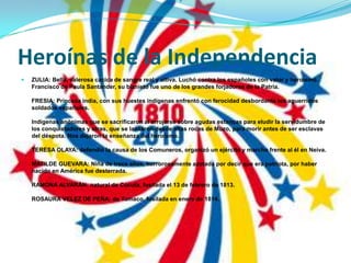 Heroínas de la IndependenciaZULIA: Bella, valerosa cacica de sangre real y altiva. Luchó contra los españoles con valor y heroísmo. Francisco de Paula Santander, su biznieto fue uno de los grandes forjadores de la Patria.FRESIA: Princesa india, con sus huestes indígenas enfrentó con ferocidad desbordante los aguerridos soldados españoles.Indígenas anónimas que se sacrificaron al arrojarse sobre agudas estancas para eludir la servidumbre de los conquistadores y otras, que se lanzaron desde altas rocas de Muzo, para morir antes de ser esclavas del déspota. Nos dejaron la enseñanza del heroísmo.TERESA OLAYA: defendió la causa de los Comuneros, organizó un ejército y marcho frente al él en Neiva.MATILDE GUEVARA: Niña de trece años, horrorosamente azotada por decir que era patriota, por haber nacido en América fue desterrada.RAMONA ALVARÁN: natural de Cúcuta, fusilada el 13 de febrero de 1813.ROSAURA VELEZ DE PEÑA: de Tumaco, fusilada en enero de 1814.