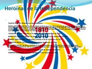 Heroínas de la IndependenciaFAUSTA GARCÌA: Ofrendó sus hijos a la patria.MARIA ANTONIA SANTOS PLATA: fusilada el 28 de junio de 1819. Heroína de gran ascendencia política y social de la provincia del Socorro. Nació en Pichote, Santander, el 11 de abril de 1782. Apotegma patriótico profético que pronunció en el patíbulo: “Antes de terminar este año, el suelo granadino estará libre de los que lo tiranizan vilipendiando la virtud y el mérito”.JOAQUINA AROCA: fusilada en Purificación el 5 de septiembre de 1816.MARÍA DEL ROSARIO DEVIA: de Natagaima, fusilada el 16 de septiembre de 1817.CANDELARIA FORERO: de Machetá, fusilada el 26 de noviembre de 1817.AGUSTINA MEJÍA: de Charalá, fusilada el 8 de septiembre de 1816.DOLORES SALAS: de Neiva, fusilada el 14 de Septiembre de 1817. Salió en medio de los demás presos, sus compañeros. Iba en comisión de zaraza azul, mantilla de paño azul y sombrero cubano”.LUISA TRILLERAS: de Natagaima, fusilada el 18 de septiembre de 1817.DOMINGA BURBANO: de Pasto, fusilada el 13 de diciembre de 1812.