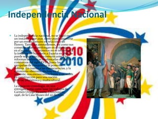 Independencia NacionalLa independencia nacional, no se logró en un instante o por azar, como puede asumirse por un evento fortuito en relación a un florero. Tanto sus antecedentes, así como sus consecuencias se prolongan en el tiempo y en el espacio. Los primeros no se remontan a la invasión de Napoleón a España en 1808, se puede seguir una linea comunicante a las reformas borbónicas implantadas desde los comienzos del siglo XVIII, hasta las campañas de conquista y la posterior colonia. En cuanto a las consecuencias, y la autonomía obtenida, incluso en el presente, nos encontramos frente a un orden en construcción para una nación diversa, pluriétnica y multicultural.La siguiente cronología, en tres entregas, toma como base los trabajos de Carmen Ortega Ricaurte, Directora en 1996, de la Casa Museo del 20 de julio.