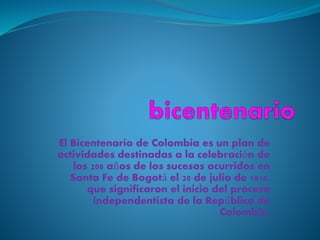 El Bicentenario de Colombia es un plan de
actividades destinadas a la celebración de
los 200 años de los sucesos ocurridos en
Santa Fe de Bogotá el 20 de julio de 1810,
que significaron el inicio del proceso
independentista de la República de
Colombia.
 