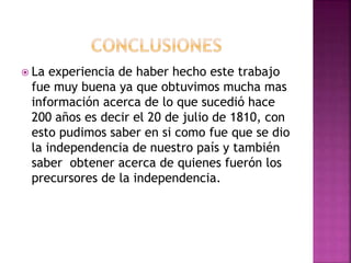  La experiencia de haber hecho este trabajo
fue muy buena ya que obtuvimos mucha mas
información acerca de lo que sucedió hace
200 años es decir el 20 de julio de 1810, con
esto pudimos saber en si como fue que se dio
la independencia de nuestro país y también
saber obtener acerca de quienes fuerón los
precursores de la independencia.
 