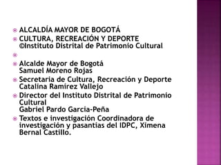  ALCALDÍA MAYOR DE BOGOTÁ
 CULTURA, RECREACIÓN Y DEPORTE
©Instituto Distrital de Patrimonio Cultural

 Alcalde Mayor de Bogotá
Samuel Moreno Rojas
 Secretaria de Cultura, Recreación y Deporte
Catalina Ramírez Vallejo
 Director del Instituto Distrital de Patrimonio
Cultural
Gabriel Pardo García-Peña
 Textos e investigación Coordinadora de
investigación y pasantías del IDPC, Ximena
Bernal Castillo.
 