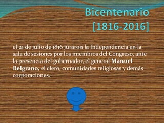 el 21 de julio de 1816 juraron la Independencia en la
sala de sesiones por los miembros del Congreso, ante
la presencia del gobernador, el general Manuel
Belgrano, el clero, comunidades religiosas y demás
corporaciones.
 