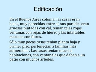 Edificación
En el Buenos Aires colonial las casas eran
bajas, muy parecidas entre sí, sus paredes eran
gruesas pintadas con cal, tenían tejas rojas,
ventanas con rejas de hierro y las infaltables
macetas con flores.
Sólo muy pocas casas tenían planta baja y
primer piso, pertenecían a familias más
adineradas . Las casas tenían muchas
habitaciones, con ventanales que daban a un
patio con muchos árboles.
 