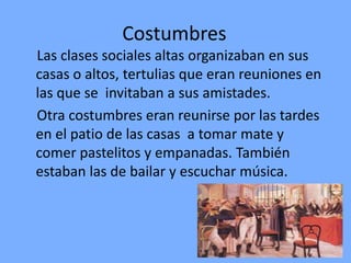 Costumbres
Las clases sociales altas organizaban en sus
casas o altos, tertulias que eran reuniones en
las que se invitaban a sus amistades.
Otra costumbres eran reunirse por las tardes
en el patio de las casas a tomar mate y
comer pastelitos y empanadas. También
estaban las de bailar y escuchar música.
 
