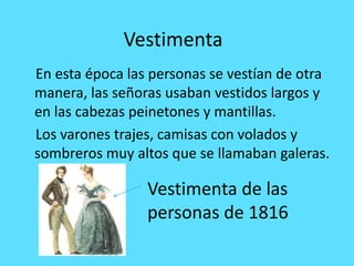 Vestimenta
En esta época las personas se vestían de otra
manera, las señoras usaban vestidos largos y
en las cabezas peinetones y mantillas.
Los varones trajes, camisas con volados y
sombreros muy altos que se llamaban galeras.
Vestimenta de las
personas de 1816
 